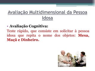 Avaliação Multidimensional da Pessoa
Idosa
• Avaliação Cognitiva:
Teste rápido, que consiste em solicitar à pessoa
idosa que repita o nome dos objetos: Mesa,
Maçã e Dinheiro.
 