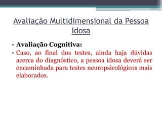 Avaliação Multidimensional da Pessoa
Idosa
• Avaliação Cognitiva:
• Caso, ao final dos testes, ainda haja dúvidas
acerca do diagnóstico, a pessoa idosa deverá ser
encaminhada para testes neuropsicológicos mais
elaborados.
 