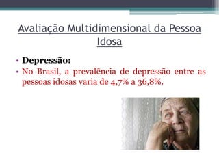 Avaliação Multidimensional da Pessoa
Idosa
• Depressão:
• No Brasil, a prevalência de depressão entre as
pessoas idosas varia de 4,7% a 36,8%.
 