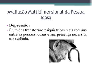 Avaliação Multidimensional da Pessoa
Idosa
• Depressão:
• É um dos transtornos psiquiátricos mais comuns
entre as pessoas idosas e sua presença necessita
ser avaliada.
 