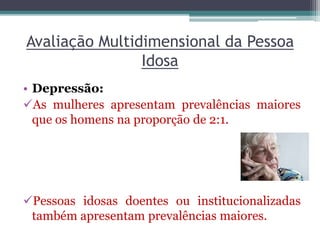 Avaliação Multidimensional da Pessoa
Idosa
• Depressão:
As mulheres apresentam prevalências maiores
que os homens na proporção de 2:1.
Pessoas idosas doentes ou institucionalizadas
também apresentam prevalências maiores.
 