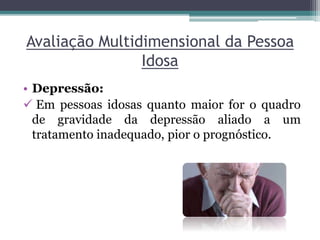 Avaliação Multidimensional da Pessoa
Idosa
• Depressão:
 Em pessoas idosas quanto maior for o quadro
de gravidade da depressão aliado a um
tratamento inadequado, pior o prognóstico.
 