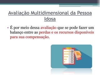 Avaliação Multidimensional da Pessoa
Idosa
• É por meio dessa avaliação que se pode fazer um
balanço entre as perdas e os recursos disponíveis
para sua compensação.
 