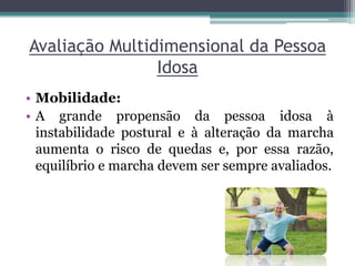 Avaliação Multidimensional da Pessoa
Idosa
• Mobilidade:
• A grande propensão da pessoa idosa à
instabilidade postural e à alteração da marcha
aumenta o risco de quedas e, por essa razão,
equilíbrio e marcha devem ser sempre avaliados.
 