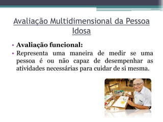 Avaliação Multidimensional da Pessoa
Idosa
• Avaliação funcional:
• Representa uma maneira de medir se uma
pessoa é ou não capaz de desempenhar as
atividades necessárias para cuidar de si mesma.
 