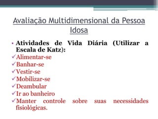 Avaliação Multidimensional da Pessoa
Idosa
• Atividades de Vida Diária (Utilizar a
Escala de Katz):
Alimentar-se
Banhar-se
Vestir-se
Mobilizar-se
Deambular
Ir ao banheiro
Manter controle sobre suas necessidades
fisiológicas.
 