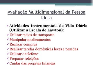 Avaliação Multidimensional da Pessoa
Idosa
• Atividades Instrumentais de Vida Diária
(Utilizar a Escala de Lawton):
Utilizar meios de transporte
Manipular medicamentos
Realizar compras
Realizar tarefas domésticas leves e pesadas
Utilizar o telefone
Preparar refeições
Cuidar das próprias finanças
 