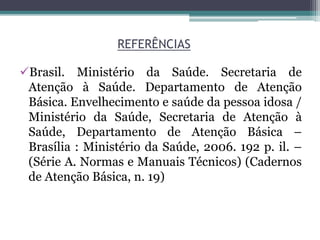 REFERÊNCIAS
Brasil. Ministério da Saúde. Secretaria de
Atenção à Saúde. Departamento de Atenção
Básica. Envelhecimento e saúde da pessoa idosa /
Ministério da Saúde, Secretaria de Atenção à
Saúde, Departamento de Atenção Básica –
Brasília : Ministério da Saúde, 2006. 192 p. il. –
(Série A. Normas e Manuais Técnicos) (Cadernos
de Atenção Básica, n. 19)
 
