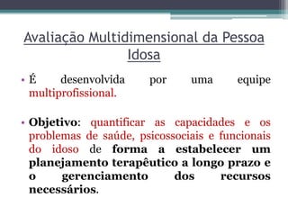Avaliação Multidimensional da Pessoa
Idosa
• É desenvolvida por uma equipe
multiprofissional.
• Objetivo: quantificar as capacidades e os
problemas de saúde, psicossociais e funcionais
do idoso de forma a estabelecer um
planejamento terapêutico a longo prazo e
o gerenciamento dos recursos
necessários.
 