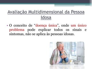Avaliação Multidimensional da Pessoa
Idosa
• O conceito de “doença única”, onde um único
problema pode explicar todos os sinais e
sintomas, não se aplica às pessoas idosas.
 