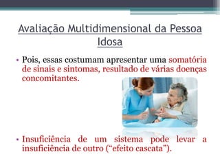 Avaliação Multidimensional da Pessoa
Idosa
• Pois, essas costumam apresentar uma somatória
de sinais e sintomas, resultado de várias doenças
concomitantes.
• Insuficiência de um sistema pode levar a
insuficiência de outro (“efeito cascata”).
 