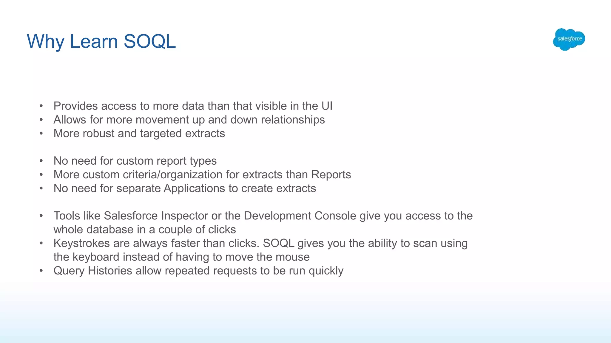 Why Learn SOQL
• Provides access to more data than that visible in the UI
• Allows for more movement up and down relationships
• More robust and targeted extracts
• No need for custom report types
• More custom criteria/organization for extracts than Reports
• No need for separate Applications to create extracts
• Tools like Salesforce Inspector or the Development Console give you access to the
whole database in a couple of clicks
• Keystrokes are always faster than clicks. SOQL gives you the ability to scan using
the keyboard instead of having to move the mouse
• Query Histories allow repeated requests to be run quickly
 