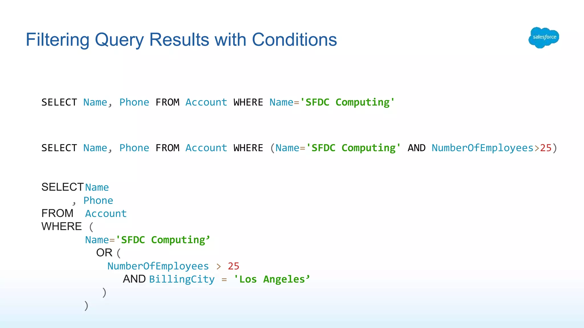 Filtering Query Results with Conditions
SELECT Name, Phone FROM Account WHERE Name='SFDC Computing'
SELECT Name, Phone FROM Account WHERE (Name='SFDC Computing' AND NumberOfEmployees>25)
SELECTName
, Phone
FROM Account
WHERE (
Name='SFDC Computing’
OR (
NumberOfEmployees > 25
AND BillingCity = 'Los Angeles’
)
)
 