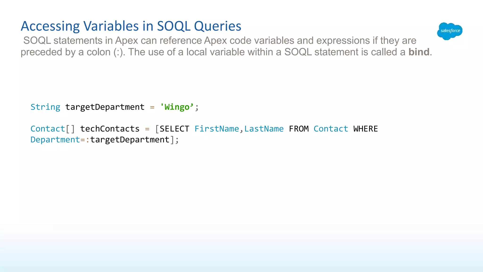Accessing Variables in SOQL Queries
SOQL statements in Apex can reference Apex code variables and expressions if they are
preceded by a colon (:). The use of a local variable within a SOQL statement is called a bind.
String targetDepartment = 'Wingo’;
Contact[] techContacts = [SELECT FirstName,LastName FROM Contact WHERE
Department=:targetDepartment];
 