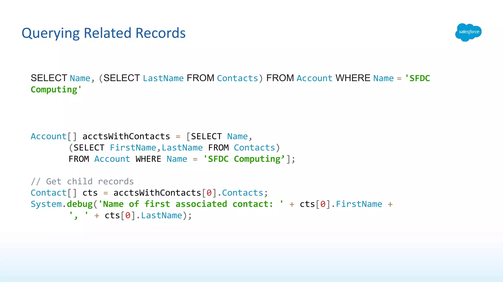 Querying Related Records
SELECT Name, (SELECT LastName FROM Contacts) FROM Account WHERE Name = 'SFDC
Computing'
Account[] acctsWithContacts = [SELECT Name,
(SELECT FirstName,LastName FROM Contacts)
FROM Account WHERE Name = 'SFDC Computing’];
// Get child records
Contact[] cts = acctsWithContacts[0].Contacts;
System.debug('Name of first associated contact: ' + cts[0].FirstName +
', ' + cts[0].LastName);
 