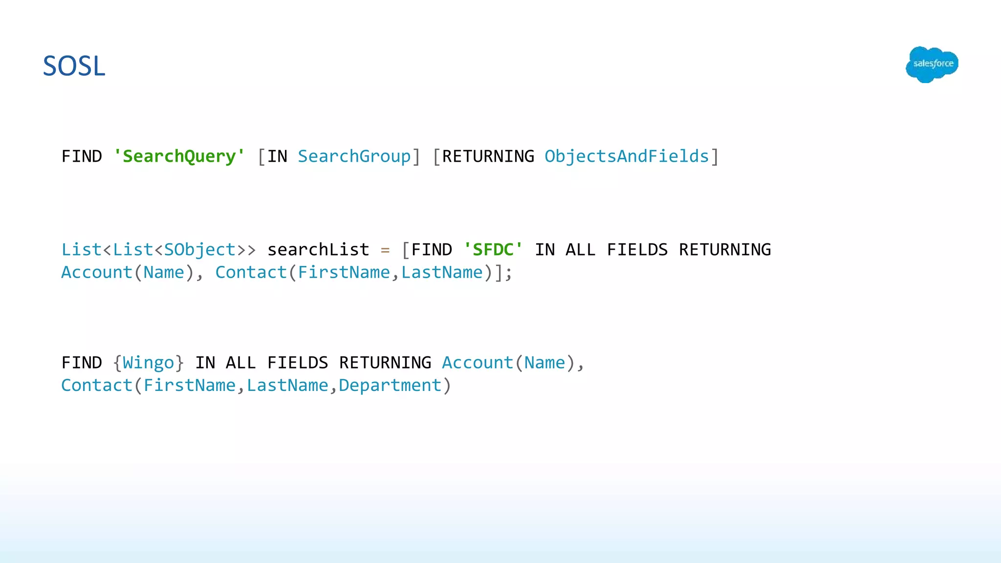 SOSL
FIND 'SearchQuery' [IN SearchGroup] [RETURNING ObjectsAndFields]
List<List<SObject>> searchList = [FIND 'SFDC' IN ALL FIELDS RETURNING
Account(Name), Contact(FirstName,LastName)];
FIND {Wingo} IN ALL FIELDS RETURNING Account(Name),
Contact(FirstName,LastName,Department)
 