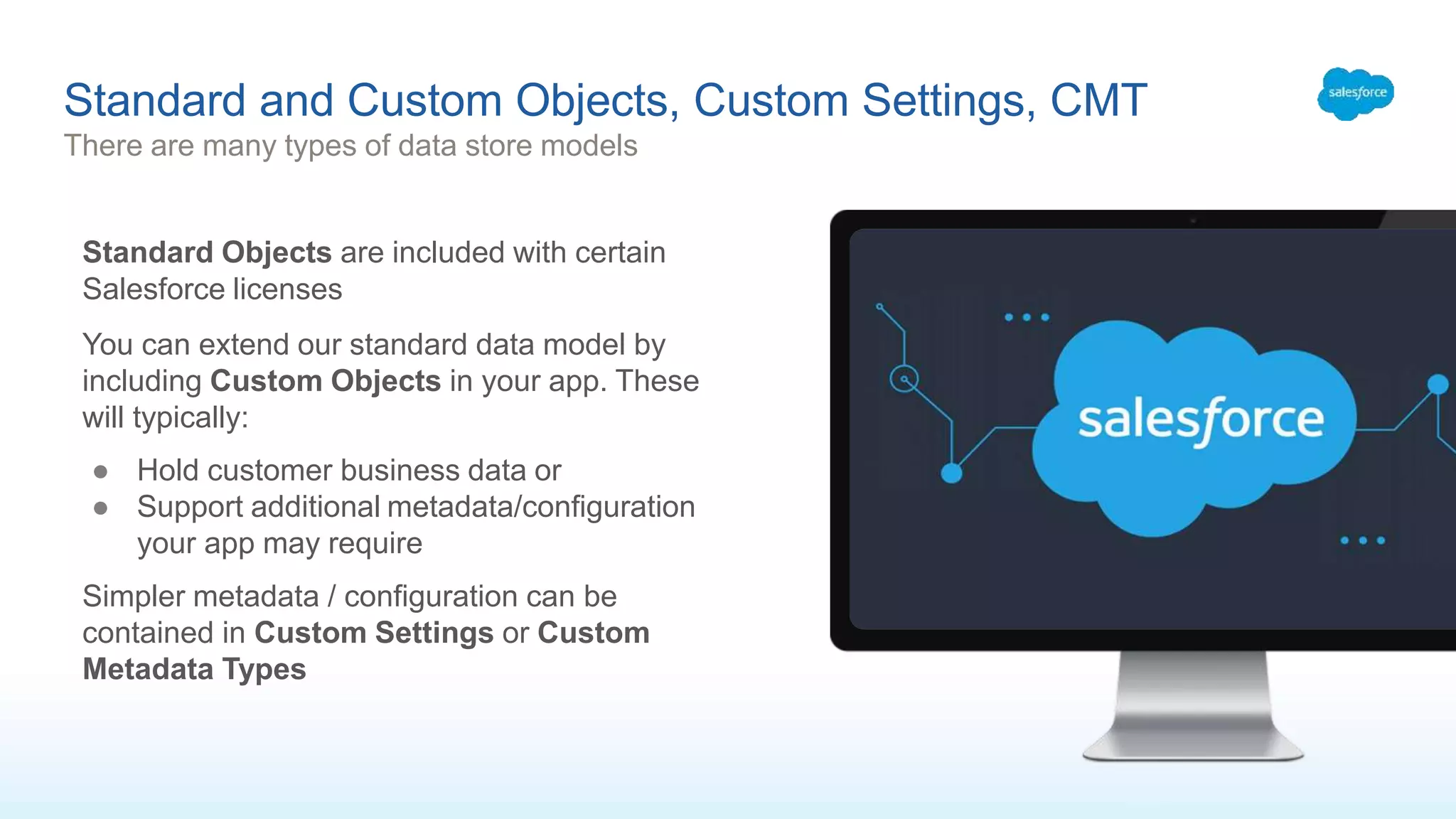 Standard and Custom Objects, Custom Settings, CMT
There are many types of data store models
Standard Objects are included with certain
Salesforce licenses
You can extend our standard data model by
including Custom Objects in your app. These
will typically:
● Hold customer business data or
● Support additional metadata/configuration
your app may require
Simpler metadata / configuration can be
contained in Custom Settings or Custom
Metadata Types
 