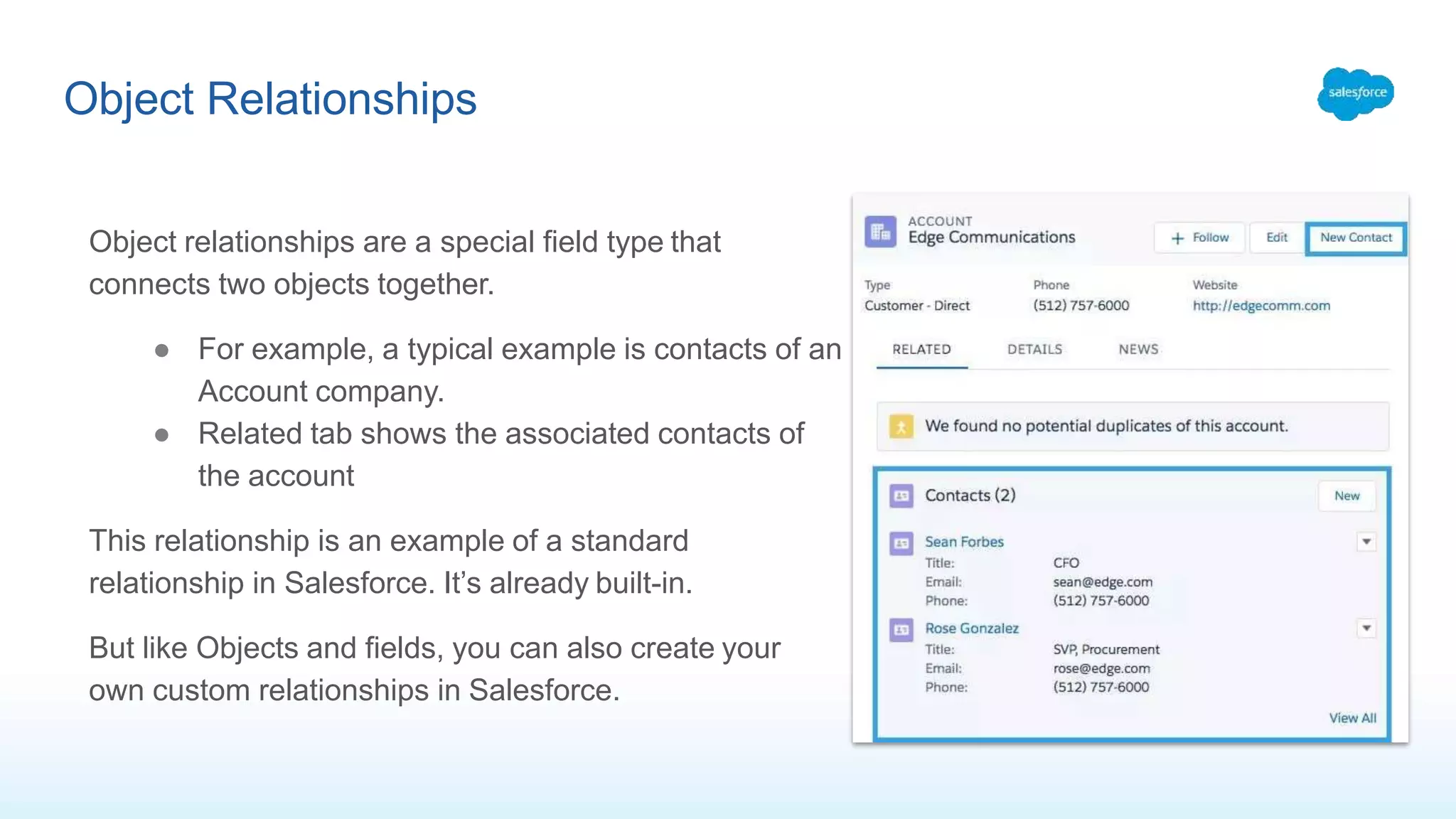 Object Relationships
Object relationships are a special field type that
connects two objects together.
● For example, a typical example is contacts of an
Account company.
● Related tab shows the associated contacts of
the account
This relationship is an example of a standard
relationship in Salesforce. It’s already built-in.
But like Objects and fields, you can also create your
own custom relationships in Salesforce.
 