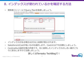 8. インデックスが使われているかを確認する方法
Copyright © TerraSky Co., Ltd. All Rights Reserved. 11
• 開発者コンソールでQuery Planを取得しましょう。
• インデックスがある場合は2行以上結果が表示されます。
• SalesforceはCostが低いものを選択します。Costは1以下を目標としましょう。
• Cardinalityは選択対象の件数です。先に説明したインデックスのしきい値がこち
らに該当しますので注意しましょう。
詳しくはTerrasky TechBlogで！
 