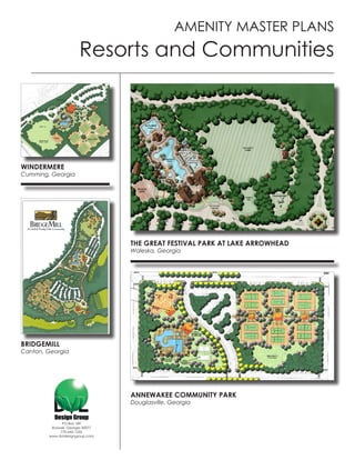 AMENITY MASTER PLANS
                       Resorts and Communities




WINDERMERE
Cumming, Georgia




                                  THE GREAT FESTIVAL PARK AT LAKE ARROWHEAD
                                  Waleska, Georgia




BRIDGEMILL
Canton, Georgia




                                  ANNEWAKEE COMMUNITY PARK
                                  Douglasville, Georgia


              PO Box 189
         Roswell, Georgia 30077
             770-642-1255
        www.dvldesigngroup.com
 