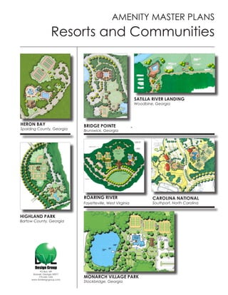 AMENITY MASTER PLANS
                    Resorts and Communities



                                                             SATILLA RIVER LANDING
                                                             Woodbine, Georgia




HERON BAY                      BRIDGE POINTE
Spalding County, Georgia       Brunswick, Georgia




                               ROARING RIVER                         CAROLINA NATIONAL
                               Fayetteville, West Virginia           Southport, North Carolina


HIGHLAND PARK
Bartow County, Georgia




           PO Box 189
      Roswell, Georgia 30077
          770-642-1255
     www.dvldesigngroup.com
                               MONARCH VILLAGE PARK
                               Stockbridge, Georgia
 