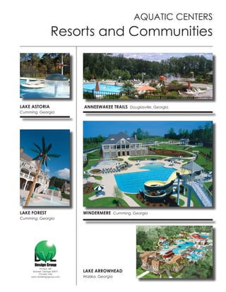 AQUATIC CENTERS
                    Resorts and Communities




LAKE ASTORIA                   ANNEEWAKEE TRAILS Douglasville, Georgia
Cumming, Georgia




LAKE FOREST                    WINDERMERE Cumming, Georgia
Cumming, Georgia




           PO Box 189
      Roswell, Georgia 30077   LAKE ARROWHEAD
          770-642-1255
     www.dvldesigngroup.com    Walska, Georgia
 