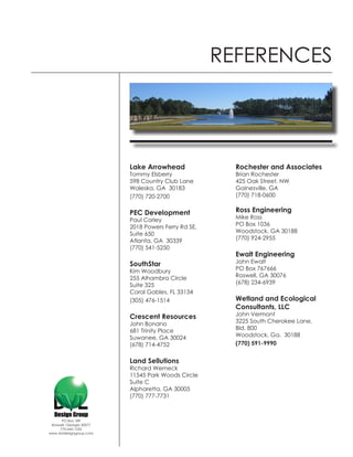 REFERENCES




                          Lake Arrowhead               Rochester and Associates
                          Tommy Elsberry               Brian Rochester
                          598 Country Club Lane        425 Oak Street, NW
                          Waleska, GA 30183            Gainesville, GA
                          (770) 720-2700               (770) 718-0600


                          PEC Development              Ross Engineering
                          Paul Corley                  Mike Ross
                          2018 Powers Ferry Rd SE,     PO Box 1036
                          Suite 650                    Woodstock, GA 30188
                          Atlanta, GA 30339            (770) 924-2955
                          (770) 541-5250
                                                       Ewalt Engineering
                          SouthStar                    John Ewalt
                          Kim Woodbury                 PO Box 767666
                          255 Alhambra Circle          Roswell, GA 30076
                          Suite 325                    (678) 234-6939
                          Coral Gables, FL 33134
                          (305) 476-1514               Wetland and Ecological
                                                       Consultants, LLC
                          Crescent Resources           John Vermont
                          John Bonano                  3225 South Cherokee Lane,
                          681 Trinity Place            Bld. 800
                          Suwanee, GA 30024            Woodstock, Ga. 30188
                          (678) 714-4752               (770) 591-9990


                          Land Sellutions
                          Richard Werneck
                          11545 Park Woods Circle
                          Suite C
                          Alpharetta, GA 30005
                          (770) 777-7731



      PO Box 189
 Roswell, Georgia 30077
     770-642-1255
www.dvldesigngroup.com
 