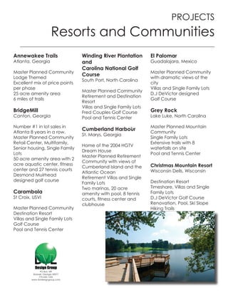 PROJECTS
                        Resorts and Communities
Annewakee Trails                   Winding River Plantation        El Palomar
Atlanta, Georgia                   and                             Guadalajara, Mexico
                                   Carolina National Golf
Master Planned Community                                           Master Planned Community
                                   Course
Lodge Themed                                                       with dramatic views of the
                                   South Port, North Carolina
Excellent mix of price points                                      city
per phase                                                          Villas and Single Family Lots
                                   Master Planned Community
25 acre amenity area                                               D.J DeVictor designed
                                   Retirement and Destination
6 miles of trails                                                  Golf Course
                                   Resort
                                   Villas and Single Family Lots
BridgeMill                         Fred Couples Golf Course        Grey Rock
Canton, Georgia                    Pool and Tennis Center          Lake Luke, North Carolina

Number #1 in lot sales in                                          Master Planned Mountain
                                   Cumberland Harbour
Atlanta 8 years in a row.                                          Community
                                   St. Marys, Georgia
Master Planned Community                                           Single Family Lots
Retail Center, Multifamily,                                        Extensive trails with 8
                                   Home of the 2004 HGTV
Senior housing, Single Family                                      waterfalls on site
                                   Dream House
Lots                                                               Pool and Tennis Center
                                   Master Planned Retirement
50 acre amenity area with 2
                                   Community with views of
acre aquatic center, fitness                                       Christmas Mountain Resort
                                   Cumberland Island and the
center and 27 tennis courts                                        Wisconsin Dells, Wisconsin
                                   Atlantic Ocean
Desmond Muirhead
                                   Retirement Villas and Single
designed golf course                                               Destination Resort
                                   Family Lots
                                   Two marinas, 20 acre            Timeshare, Villas and Single
Carambola                          amenity with pool, 8 tennis     Family Lots
St Croix, USVI                     courts, fitness center and      D.J DeVictor Golf Course
                                   clubhouse                       Renovation, Pool, Ski Slope
Master Planned Community                                           Hiking Trails
Destination Resort
Villas and Single Family Lots
Golf Course
Pool and Tennis Center




               PO Box 189
          Roswell, Georgia 30077
              770-642-1255
         www.dvldesigngroup.com
 