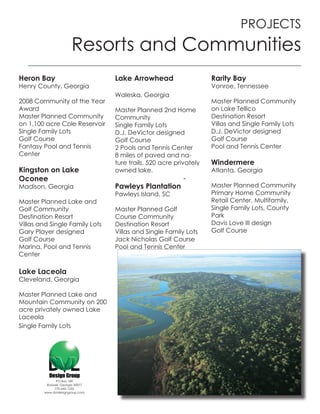 PROJECTS
                       Resorts and Communities
Heron Bay                         Lake Arrowhead                    Rarity Bay
Henry County, Georgia                                               Vonroe, Tennessee
                                  Waleska, Georgia
2008 Community of the Year                                          Master Planned Community
Award                             Master Planned 2nd Home           on Lake Tellico
Master Planned Community          Community                         Destination Resort
on 1,100 acre Cole Reservoir      Single Family Lots                Villas and Single Family Lots
Single Family Lots                D.J. DeVictor designed            D.J. DeVictor designed
Golf Course                       Golf Course                       Golf Course
Fantasy Pool and Tennis           2 Pools and Tennis Center         Pool and Tennis Center
Center                            8 miles of paved and na-
                                  ture trails, 520 acre privately   Windermere
Kingston on Lake                  owned lake.                       Atlanta, Georgia
Oconee
Madison, Georgia                  Pawleys Plantation                Master Planned Community
                                  Pawleys Island, SC                Primary Home Community
Master Planned Lake and                                             Retail Center, Multifamily,
Golf Community                    Master Planned Golf               Single Family Lots, County
Destination Resort                Course Community                  Park
Villas and Single Family Lots     Destination Resort                Davis Love III design
Gary Player designed              Villas and Single Family Lots     Golf Course
Golf Course                       Jack Nicholas Golf Course
Marina, Pool and Tennis           Pool and Tennis Center
Center

Lake Laceola
Cleveland, Georgia

Master Planned Lake and
Mountain Community on 200
acre privately owned Lake
Laceola
Single Family Lots




              PO Box 189
         Roswell, Georgia 30077
             770-642-1255
        www.dvldesigngroup.com
 