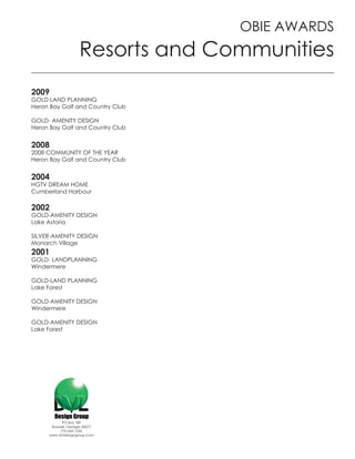 OBIE AWARDS
                    Resorts and Communities
2009
GOLD LAND PLANNING
Heron Bay Golf and Country Club

GOLD- AMENITY DESIGN
Heron Bay Golf and Country Club


2008
2008 COMMUNITY OF THE YEAR
Heron Bay Golf and Country Club


2004
HGTV DREAM HOME
Cumberland Harbour

2002
GOLD-AMENITY DESIGN
Lake Astoria

SILVER-AMENITY DESIGN
Monarch Village
2001
GOLD- LANDPLANNING
Windermere

GOLD-LAND PLANNING
Lake Forest

GOLD-AMENITY DESIGN
Windermere

GOLD-AMENITY DESIGN
Lake Forest




           PO Box 189
      Roswell, Georgia 30077
          770-642-1255
     www.dvldesigngroup.com
 