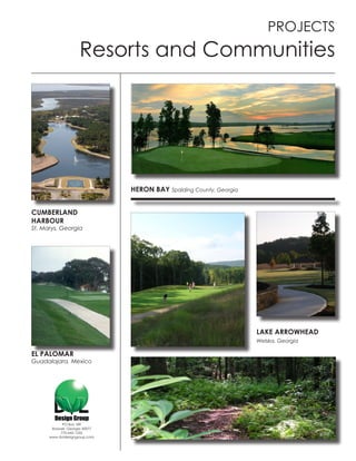 PROJECTS
                     Resorts and Communities




                                HERON BAY Spalding County, Georgia


CUMBERLAND
HARBOUR
St. Marys, Georgia




                                                                     LAKE ARROWHEAD
                                                                     Welska, Georgia

EL PALOMAR
Guadalajara, Mexico




            PO Box 189
       Roswell, Georgia 30077
           770-642-1255
      www.dvldesigngroup.com
 