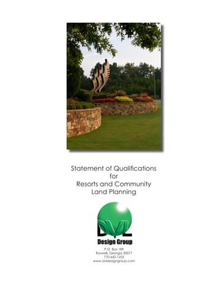 Statement of Qualifications
            for
  Resorts and Community
      Land Planning




           P.O. Box 189
       Roswell, Georgia 30077
           770-642-1255
      www.dvldesigngroup.com
 