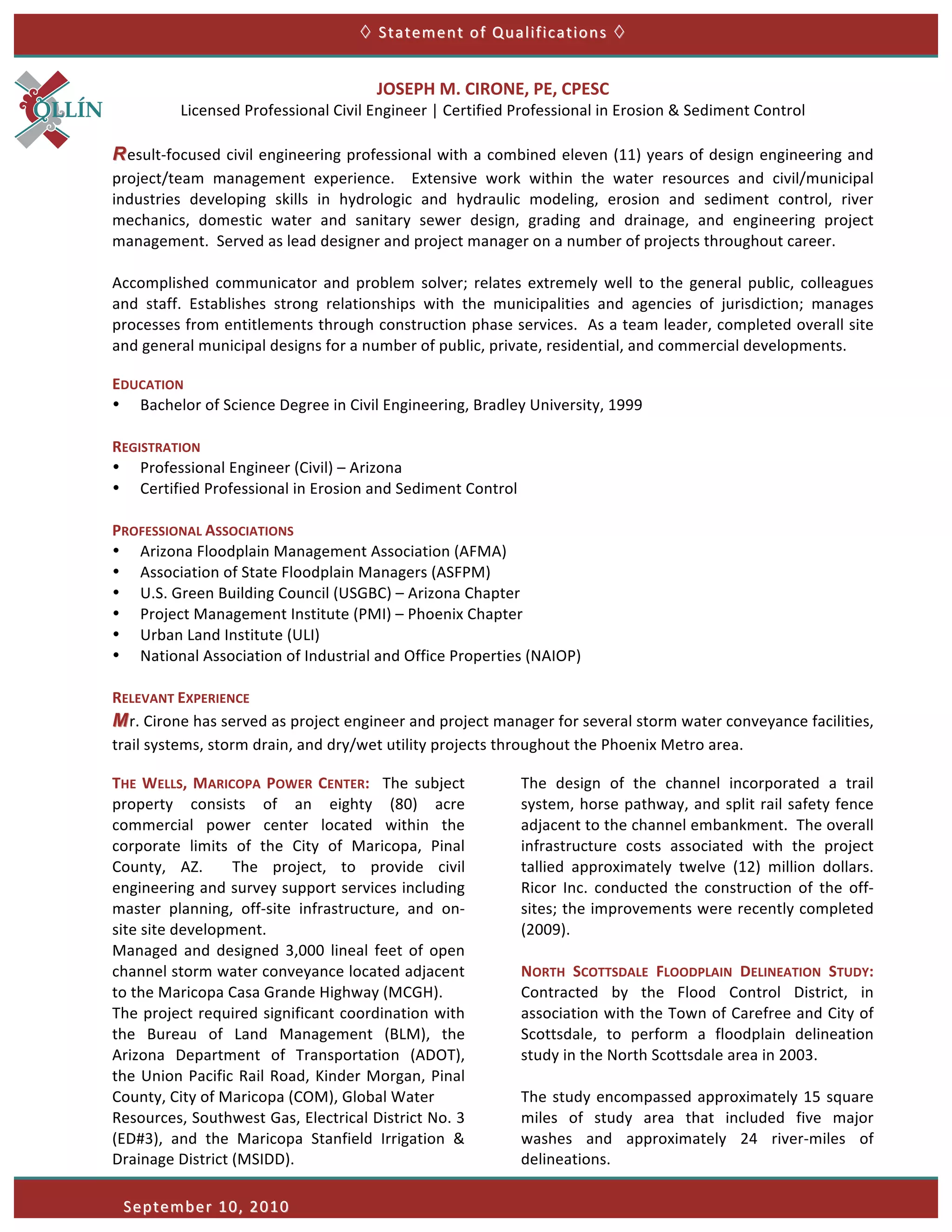  	
  Statement	
  of	
  Qualifications	
    	
  


                                                                   JOSEPH	
  M.	
  CIRONE,	
  PE,	
  CPESC	
  
                       Licensed	
  Professional	
  Civil	
  Engineer	
  |	
  Certified	
  Professional	
  in	
  Erosion	
  &	
  Sediment	
  Control	
  
       	
  
       R esult-­‐focused	
  civil	
  engineering	
  professional	
  with	
  a	
  combined	
  eleven	
  (11)	
  years	
  of	
  design	
  engineering	
  and	
  
       project/team	
   management	
   experience.	
   	
   Extensive	
   work	
   within	
   the	
   water	
   resources	
   and	
   civil/municipal	
  
       industries	
   developing	
   skills	
   in	
   hydrologic	
   and	
   hydraulic	
   modeling,	
   erosion	
   and	
   sediment	
   control,	
   river	
  
       mechanics,	
   domestic	
   water	
   and	
   sanitary	
   sewer	
   design,	
   grading	
   and	
   drainage,	
   and	
   engineering	
   project	
  
       management.	
  	
  Served	
  as	
  lead	
  designer	
  and	
  project	
  manager	
  on	
  a	
  number	
  of	
  projects	
  throughout	
  career.	
  
       	
  
       Accomplished	
   communicator	
   and	
   problem	
   solver;	
   relates	
   extremely	
   well	
   to	
   the	
   general	
   public,	
   colleagues	
  
       and	
   staff.	
   Establishes	
   strong	
   relationships	
   with	
   the	
   municipalities	
   and	
   agencies	
   of	
   jurisdiction;	
   manages	
  
       processes	
  from	
  entitlements	
  through	
  construction	
  phase	
  services.	
  	
  As	
  a	
  team	
  leader,	
  completed	
  overall	
  site	
  
       and	
  general	
  municipal	
  designs	
  for	
  a	
  number	
  of	
  public,	
  private,	
  residential,	
  and	
  commercial	
  developments.	
  	
  

       EDUCATION	
  
       • Bachelor	
  of	
  Science	
  Degree	
  in	
  Civil	
  Engineering,	
  Bradley	
  University,	
  1999	
  
       	
  
       REGISTRATION	
  
       • Professional	
  Engineer	
  (Civil)	
  –	
  Arizona	
  
       • Certified	
  Professional	
  in	
  Erosion	
  and	
  Sediment	
  Control	
  
	
     	
                                                                                                         	
  
       PROFESSIONAL	
  ASSOCIATIONS	
  
       • Arizona	
  Floodplain	
  Management	
  Association	
  (AFMA)	
  
       • Association	
  of	
  State	
  Floodplain	
  Managers	
  (ASFPM)	
  
       • U.S.	
  Green	
  Building	
  Council	
  (USGBC)	
  –	
  Arizona	
  Chapter	
  
       • Project	
  Management	
  Institute	
  (PMI)	
  –	
  Phoenix	
  Chapter	
  
       • Urban	
  Land	
  Institute	
  (ULI)	
  
       • National	
  Association	
  of	
  Industrial	
  and	
  Office	
  Properties	
  (NAIOP)	
  
       	
  
       RELEVANT	
  EXPERIENCE	
  
       M r.	
  Cirone	
  has	
  served	
  as	
  project	
  engineer	
  and	
  project	
  manager	
  for	
  several	
  storm	
  water	
  conveyance	
  facilities,	
  
       trail	
  systems,	
  storm	
  drain,	
  and	
  dry/wet	
  utility	
  projects	
  throughout	
  the	
  Phoenix	
  Metro	
  area.	
  

       THE	
   WELLS,	
   MARICOPA	
   POWER	
   CENTER:	
   	
   The	
   subject	
          The	
   design	
   of	
   the	
   channel	
   incorporated	
   a	
   trail	
  
       property	
   consists	
   of	
   an	
   eighty	
   (80)	
   acre	
                    system,	
  horse	
  pathway,	
  and	
  split	
  rail	
  safety	
  fence	
  
       commercial	
   power	
   center	
   located	
   within	
   the	
                      adjacent	
  to	
  the	
  channel	
  embankment.	
  	
   The	
  overall	
  
       corporate	
   limits	
   of	
   the	
   City	
   of	
   Maricopa,	
   Pinal	
         infrastructure	
   costs	
   associated	
   with	
   the	
   project	
  
       County,	
   AZ.	
   	
   The	
   project,	
   to	
   provide	
   civil	
              tallied	
   approximately	
   twelve	
   (12)	
   million	
   dollars.	
  	
  
       engineering	
  and	
  survey	
  support	
  services	
  including	
                    Ricor	
   Inc.	
   conducted	
   the	
   construction	
   of	
   the	
   off-­‐
       master	
   planning,	
   off-­‐site	
   infrastructure,	
   and	
   on-­‐             sites;	
  the	
  improvements	
  were	
  recently	
  completed	
  
       site	
  site	
  development.	
  	
  	
                                                (2009).	
  	
  
       Managed	
   and	
   designed	
   3,000	
   lineal	
   feet	
   of	
   open	
          	
  
       channel	
   storm	
   water	
   conveyance	
   located	
   adjacent	
                 NORTH	
   SCOTTSDALE	
   FLOODPLAIN	
   DELINEATION	
   STUDY:	
  	
  
       to	
  the	
  Maricopa	
  Casa	
  Grande	
  Highway	
  (MCGH).	
                       Contracted	
   by	
   the	
   Flood	
   Control	
   District,	
   in	
  
       The	
  project	
  required	
  significant	
  coordination	
  with	
                   association	
  with	
  the	
  Town	
  of	
  Carefree	
  and	
  City	
  of	
  
       the	
   Bureau	
   of	
   Land	
   Management	
   (BLM),	
   the	
                    Scottsdale,	
   to	
   perform	
   a	
   floodplain	
   delineation	
  
       Arizona	
   Department	
   of	
   Transportation	
   (ADOT),	
                        study	
  in	
  the	
  North	
  Scottsdale	
  area	
  in	
  2003.	
  	
  
       the	
   Union	
   Pacific	
   Rail	
   Road,	
   Kinder	
   Morgan,	
   Pinal	
       	
  
       County,	
  City	
  of	
  Maricopa	
  (COM),	
  Global	
  Water	
  	
                  The	
   study	
   encompassed	
   approximately	
   15	
   square	
  
       Resources,	
  Southwest	
  Gas,	
  Electrical	
  District	
  No.	
  3	
               miles	
   of	
   study	
   area	
   that	
   included	
   five	
   major	
  
       (ED#3),	
   and	
   the	
   Maricopa	
   Stanfield	
   Irrigation	
   &	
             washes	
   and	
   approximately	
   24	
   river-­‐miles	
   of	
  
       Drainage	
  District	
  (MSIDD).	
                                                    delineations.	
  	
  	
  

              September	
  10,	
  2010 	
  
 