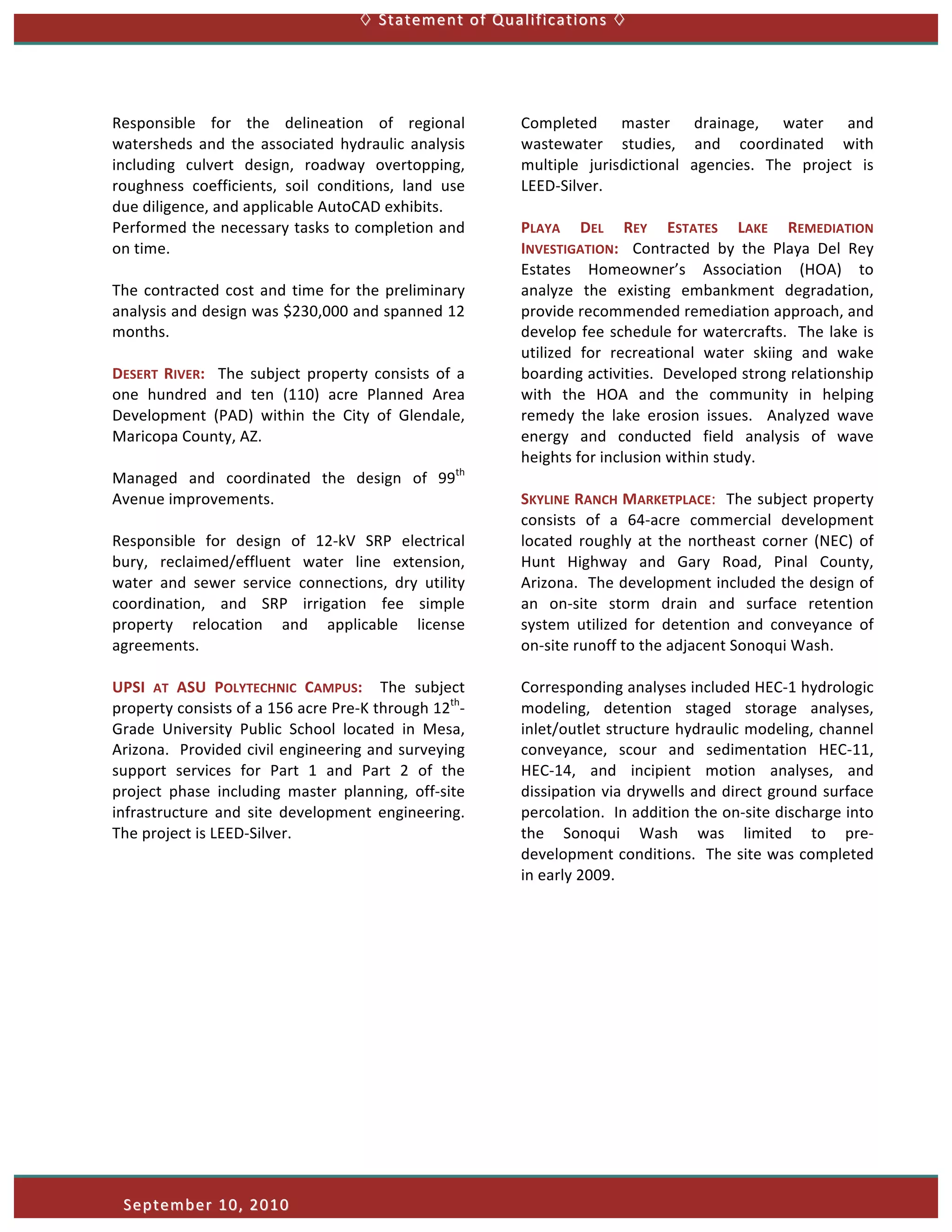  	
  Statement	
  of	
  Qualifications	
    	
  




Responsible	
   for	
   the	
   delineation	
   of	
   regional	
                       Completed	
   master	
   drainage,	
   water	
   and	
  
watersheds	
   and	
   the	
   associated	
   hydraulic	
   analysis	
                  wastewater	
   studies,	
   and	
   coordinated	
   with	
  
including	
   culvert	
   design,	
   roadway	
   overtopping,	
                        multiple	
   jurisdictional	
   agencies.	
   The	
   project	
   is	
  
roughness	
   coefficients,	
   soil	
   conditions,	
   land	
   use	
                 LEED-­‐Silver.	
  
due	
  diligence,	
  and	
  applicable	
  AutoCAD	
  exhibits.	
  	
  	
                	
  
Performed	
  the	
  necessary	
  tasks	
  to	
  completion	
  and	
                     PLAYA	
   DEL	
   REY	
   ESTATES	
   LAKE	
   REMEDIATION	
  
on	
  time.	
  	
  	
                                                                   INVESTIGATION:	
   	
   Contracted	
   by	
   the	
   Playa	
   Del	
   Rey	
  
	
                                                                                      Estates	
   Homeowner’s	
   Association	
   (HOA)	
   to	
  
The	
   contracted	
   cost	
   and	
   time	
   for	
   the	
   preliminary	
          analyze	
   the	
   existing	
   embankment	
   degradation,	
  
analysis	
  and	
  design	
  was	
  $230,000	
  and	
  spanned	
  12	
                  provide	
  recommended	
  remediation	
  approach,	
  and	
  
months.	
                                                                               develop	
   fee	
   schedule	
   for	
   watercrafts.	
   	
   The	
   lake	
   is	
  
	
                                                                                      utilized	
   for	
   recreational	
   water	
   skiing	
   and	
   wake	
  
DESERT	
   RIVER:	
   	
   The	
   subject	
   property	
   consists	
   of	
   a	
     boarding	
  activities.	
  	
  Developed	
  strong	
  relationship	
  
one	
   hundred	
   and	
   ten	
   (110)	
   acre	
   Planned	
   Area	
               with	
   the	
   HOA	
   and	
   the	
   community	
   in	
   helping	
  
Development	
   (PAD)	
   within	
   the	
   City	
   of	
   Glendale,	
                remedy	
   the	
   lake	
   erosion	
   issues.	
   	
   Analyzed	
   wave	
  
Maricopa	
  County,	
  AZ.	
  	
  	
                                                    energy	
   and	
   conducted	
   field	
   analysis	
   of	
   wave	
  
	
                                                                                      heights	
  for	
  inclusion	
  within	
  study.	
  
Managed	
   and	
   coordinated	
   the	
   design	
   of	
   99th	
                    	
  
Avenue	
  improvements.	
                                                               SKYLINE	
   RANCH	
   MARKETPLACE:	
  	
  The	
  subject	
  property	
  
	
                                                                                      consists	
   of	
   a	
   64-­‐acre	
   commercial	
   development	
  
Responsible	
   for	
   design	
   of	
   12-­‐kV	
   SRP	
   electrical	
              located	
   roughly	
   at	
   the	
   northeast	
   corner	
   (NEC)	
   of	
  
bury,	
   reclaimed/effluent	
   water	
   line	
   extension,	
                        Hunt	
   Highway	
   and	
   Gary	
   Road,	
   Pinal	
   County,	
  
water	
   and	
   sewer	
   service	
   connections,	
   dry	
   utility	
              Arizona.	
  	
  The	
  development	
  included	
  the	
  design	
  of	
  
coordination,	
   and	
   SRP	
   irrigation	
   fee	
   simple	
                       an	
   on-­‐site	
   storm	
   drain	
   and	
   surface	
   retention	
  
property	
   relocation	
   and	
   applicable	
   license	
                            system	
   utilized	
   for	
   detention	
   and	
   conveyance	
   of	
  
agreements.	
                                                                           on-­‐site	
  runoff	
  to	
  the	
  adjacent	
  Sonoqui	
  Wash.	
  	
  	
  
	
                                                                                      	
  
UPSI	
   AT	
   ASU	
   POLYTECHNIC	
   CAMPUS:	
   	
   The	
   subject	
              Corresponding	
  analyses	
  included	
  HEC-­‐1	
  hydrologic	
  
property	
  consists	
  of	
  a	
  156	
  acre	
  Pre-­‐K	
  through	
  12th-­‐         modeling,	
   detention	
   staged	
   storage	
   analyses,	
  
Grade	
   University	
   Public	
   School	
   located	
   in	
   Mesa,	
               inlet/outlet	
  structure	
  hydraulic	
  modeling,	
  channel	
  
Arizona.	
  	
  Provided	
  civil	
  engineering	
  and	
  surveying	
                  conveyance,	
   scour	
   and	
   sedimentation	
   HEC-­‐11,	
  
support	
   services	
   for	
   Part	
   1	
   and	
   Part	
   2	
   of	
   the	
     HEC-­‐14,	
   and	
   incipient	
   motion	
   analyses,	
   and	
  
project	
   phase	
   including	
   master	
   planning,	
   off-­‐site	
               dissipation	
  via	
  drywells	
  and	
  direct	
  ground	
  surface	
  
infrastructure	
   and	
   site	
   development	
   engineering.	
  	
                  percolation.	
  	
  In	
  addition	
  the	
  on-­‐site	
  discharge	
  into	
  
The	
  project	
  is	
  LEED-­‐Silver.	
                                                the	
   Sonoqui	
   Wash	
   was	
   limited	
   to	
   pre-­‐
	
                                                                                      development	
  conditions.	
  	
  The	
  site	
  was	
  completed	
  
                                                                                        in	
  early	
  2009.	
  
	
  




       September	
  10,	
  2010 	
  
 