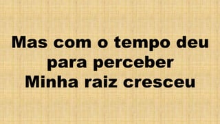 Mas com o tempo deu
para perceber
Minha raiz cresceu
 