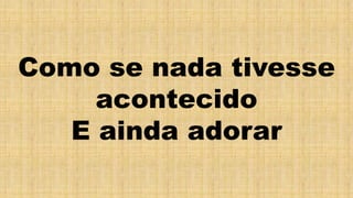 Como se nada tivesse
acontecido
E ainda adorar
 