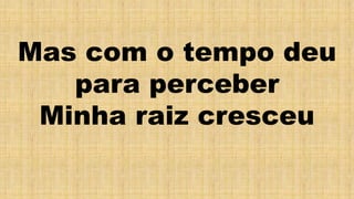 Mas com o tempo deu
para perceber
Minha raiz cresceu
 