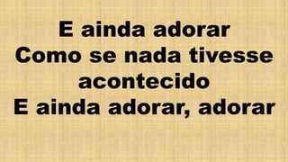 E ainda adorar
Como se nada tivesse
acontecido
E ainda adorar, adorar
 