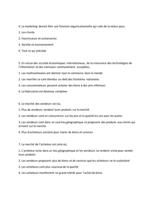 4. Le marketing devrait être une fonction organisationnelle qui crée de la valeur pour,
1. Les clients
2. Fournisseurs et actionnaires
3. Société et environnement
4. Tout ce qui précède
5. En raison des accords économiques internationaux, de la croissance des technologies de
l’information et des monnaies communément acceptées,
1. Les multinationales ont dominé tout le commerce dans le monde
2. Les marchés se sont étendus au-delà des frontières nationales
3. Les consommateurs peuvent acheter des biens à des prix inférieurs
4. La fabrication est devenue complexe
6. Le marché des vendeurs est où,
1. Plus de vendeurs vendent leurs produits sur le marché
2. Les vendeurs sont en concurrence sur les prix et la qualité les uns avec les autres
3. Les vendeurs sont dans un seul lieu géographique et proposent des produits aux clients qui
arrivent sur le marché.
4. Plus d'acheteurs existent pour moins de biens et services
7. Le marché de l'acheteur est celui où,
1. L'acheteur reste dans un lieu géographique et les vendeurs lui rendent visite pour vendre
leurs produits
2. Les vendeurs proposent plus de biens et de services que les acheteurs ne le souhaitent
3. Les acheteurs sont plus soucieux de la qualité
4. Les acheteurs manifestent un grand intérêt pour l'achat de biens
 