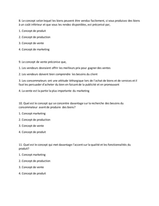 8. Le concept selon lequel les biens peuvent être vendus facilement, si vous produisez des biens
à un coût inférieur et que vous les rendez disponibles, est préconisé par,
1. Concept de produit
2. Concept de production
3. Concept de vente
4. Concept de marketing
9. Le concept de vente préconise que,
1. Les vendeurs devraient offrir les meilleurs prix pour gagner des ventes
2. Les vendeurs doivent bien comprendre les besoins du client
3. Les consommateurs ont une attitude léthargique lors de l'achat de biens et de services et il
faut les persuader d'acheter du bien en faisant de la publicité et en promouvant
4. La vente est la partie la plus importante du marketing
10. Quel est le concept qui se concentre davantage sur la recherche des besoins du
consommateur avant de produire des biens?
1. Concept marketing
2. Concept de production
3. Concept de vente
4. Concept de produit
11. Quel est le concept qui met davantage l'accent sur la qualité et les fonctionnalités du
produit?
1. Concept marketing
2. Concept de production
3. Concept de vente
4. Concept de produit
 