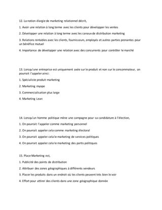 12. La notion élargie de marketing relationnel décrit,
1. Avoir une relation à long terme avec les clients pour développer les ventes
2. Développer une relation à long terme avec les canaux de distribution marketing
3. Relations rentables avec les clients, fournisseurs, employés et autres parties prenantes pour
un bénéfice mutuel
4. Importance de développer une relation avec des concurrents pour contrôler le marché
13. Lorsqu'une entreprise est uniquement axée sur le produit et non sur le consommateur, on
pourrait l'appeler ainsi:
1. Spécialiste produit marketing
2. Marketing myope
3. Commercialisation plus large
4. Marketing Lean
14. Lorsqu'un homme politique mène une campagne pour sa candidature à l'élection,
1. On pourrait l'appeler comme marketing personnel
2. On pourrait appeler cela comme marketing électoral
3. On pourrait appeler cela le marketing de services politiques
4. On pourrait appeler cela le marketing des partis politiques
15. Place Marketing est,
1. Publicité des points de distribution
2. Attribuer des zones géographiques à différents vendeurs
3. Placer les produits dans un endroit où les clients peuvent très bien le voir
4. Effort pour attirer des clients dans une zone géographique donnée
 