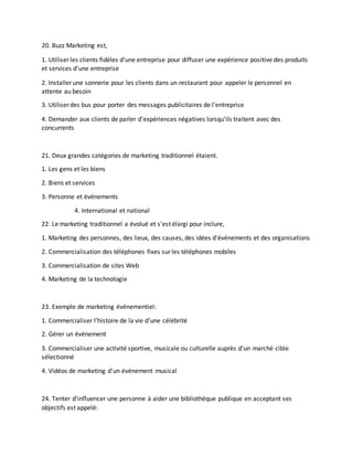 20. Buzz Marketing est,
1. Utiliser les clients fidèles d'une entreprise pour diffuser une expérience positive des produits
et services d'une entreprise
2. Installer une sonnerie pour les clients dans un restaurant pour appeler le personnel en
attente au besoin
3. Utiliser des bus pour porter des messages publicitaires de l'entreprise
4. Demander aux clients de parler d'expériences négatives lorsqu'ils traitent avec des
concurrents
21. Deux grandes catégories de marketing traditionnel étaient.
1. Les gens et les biens
2. Biens et services
3. Personne et événements
4. International et national
22. Le marketing traditionnel a évolué et s'est élargi pour inclure,
1. Marketing des personnes, des lieux, des causes, des idées d'événements et des organisations
2. Commercialisation des téléphones fixes sur les téléphones mobiles
3. Commercialisation de sites Web
4. Marketing de la technologie
23. Exemple de marketing événementiel:
1. Commercialiser l’histoire de la vie d’une célébrité
2. Gérer un événement
3. Commercialiser une activité sportive, musicale ou culturelle auprès d'un marché cible
sélectionné
4. Vidéos de marketing d'un événement musical
24. Tenter d'influencer une personne à aider une bibliothèque publique en acceptant ses
objectifs est appelé:
 
