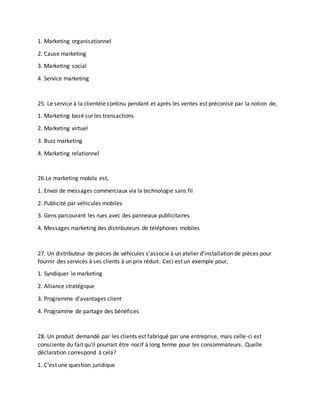 1. Marketing organisationnel
2. Cause marketing
3. Marketing social
4. Service marketing
25. Le service à la clientèle continu pendant et après les ventes est préconisé par la notion de,
1. Marketing basé sur les transactions
2. Marketing virtuel
3. Buzz marketing
4. Marketing relationnel
26.Le marketing mobile est,
1. Envoi de messages commerciaux via la technologie sans fil
2. Publicité par véhicules mobiles
3. Gens parcourant les rues avec des panneaux publicitaires
4. Messages marketing des distributeurs de téléphones mobiles
27. Un distributeur de pièces de véhicules s’associe à un atelier d’installation de pièces pour
fournir des services à ses clients à un prix réduit. Ceci est un exemple pour,
1. Syndiquer le marketing
2. Alliance stratégique
3. Programme d'avantages client
4. Programme de partage des bénéfices
28. Un produit demandé par les clients est fabriqué par une entreprise, mais celle-ci est
consciente du fait qu'il pourrait être nocif à long terme pour les consommateurs. Quelle
déclaration correspond à cela?
1. C'est une question juridique
 