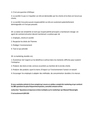 2. C'est une question d'éthique
3. La société n'a pas à s'inquiéter car elle est demandée par les clients et le choix est laissé aux
clients.
4. La société n’assume aucune responsabilité car elle est seulement potentiellement
dommageable et n’est pas prouvée.
29. La notion de rentabilité en tant que responsabilité principale a maintenant changé. Un
agent de commercialisation devrait maintenant se préoccuper de
1. Employés, clients et société
2. Respecter les droits de l'homme
3. Protéger l'environnement
4. Tout ce qui précède
30. Le marketing durable est,
1. Économiser de l'argent sur les bénéfices à utiliser dans les moments difficiles pour soutenir
l'entreprise
2. Produire des biens et des services essentiels au maintien de la vie des clients
3. Produire des produits ayant le moins d'impact sur l'environnement humain et naturel
4. Encourager les employés à adopter des méthodes de consommation durables à la maison
Si vous souhaitezacheterle livre completqui couvre un sylabus completde marketing etqui contient
les580 questionslesplusfréquemmentposées,consultezamazononline
rechercher"Questionsetréponsesà choix multiplessurle marketing" par Maxwell Ranasinghe
C'estseulement4,99 USD
 