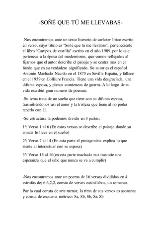 -SOÑÉ QUE TÚ ME LLEVABAS-
-Nos encontramos ante un texto literario de carácter lírico escrito
en verso, cuyo título es "Soñé que tú me llevabas", perteneciente
al libro "Campos de castilla" escrito en el año 1909, por lo que
pertenece a la época del modernismo, que vemos reflejados al
fijarnos que el autor describe el paisaje y se centra más en el
fondo que en su verdadero significado. Su autor es el español
Antonio Machado Nacido en el 1875 en Sevilla España, y fallece
en el 1959 en Colliure Francia. Tiene una vida desgraciada, una
difunta esposa, y plenos comienzos de guerra. A lo largo de su
vida escribió gran numero de poemas.
-Su tema trata de un sueño que tiene con su difunta esposa,
trasmitiéndonos así el amor y la tristeza que tiene al no poder
tenerla con él.
-Su estructura la podemos dividir en 3 partes;
1ª: Verso 1 al 6 (En estos versos se describe el paisaje donde su
amada lo lleva en el sueño)
2ª: Verso 7 al 14 (En esta parte el protagonista explica lo que
siente al interactuar con su esposa)
3ª: Verso 15 al 16(en esta parte machado nos trasmite una
esperanza que el sabe que nunca se va a cumplir)
-Nos encontramos ante un poema de 16 versos divididos en 4
estrofas de; 6,6,2,2, consta de versos octosílabos, un romance.
Por lo cual consta de arte menor, la rima de sus versos es asonante
y consta de esquema métrico: 8a, 8b, 8b, 8a, 8b
 