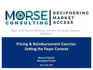 M ani 	&	O’Qui nn	 Rei mbursement	S trategy 	Experts	
( M O R S E ) 	
Pricing	&	Reimbursement	Exercise:	
Se4ng	the	Payer	Context	
	
Sherry	O’Quinn	
Managing	Principal	
	
March	29,	2017	
 