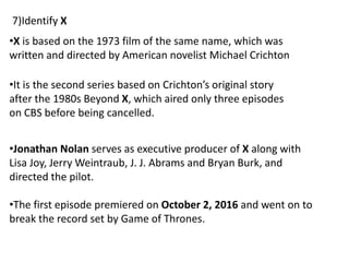 •X is based on the 1973 film of the same name, which was
written and directed by American novelist Michael Crichton
•It is the second series based on Crichton’s original story
after the 1980s Beyond X, which aired only three episodes
on CBS before being cancelled.
•Jonathan Nolan serves as executive producer of X along with
Lisa Joy, Jerry Weintraub, J. J. Abrams and Bryan Burk, and
directed the pilot.
•The first episode premiered on October 2, 2016 and went on to
break the record set by Game of Thrones.
7)Identify X
 