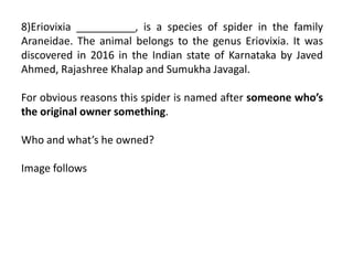 8)Eriovixia __________, is a species of spider in the family
Araneidae. The animal belongs to the genus Eriovixia. It was
discovered in 2016 in the Indian state of Karnataka by Javed
Ahmed, Rajashree Khalap and Sumukha Javagal.
For obvious reasons this spider is named after someone who’s
the original owner something.
Who and what’s he owned?
Image follows
 