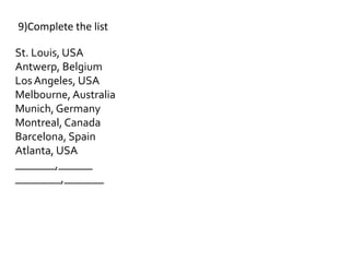 St. Louis, USA
Antwerp, Belgium
LosAngeles, USA
Melbourne, Australia
Munich, Germany
Montreal, Canada
Barcelona, Spain
Atlanta, USA
_______,______
________,_______
9)Complete the list
 