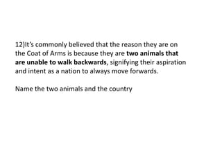 12)It’s commonly believed that the reason they are on
the Coat of Arms is because they are two animals that
are unable to walk backwards, signifying their aspiration
and intent as a nation to always move forwards.
Name the two animals and the country
 